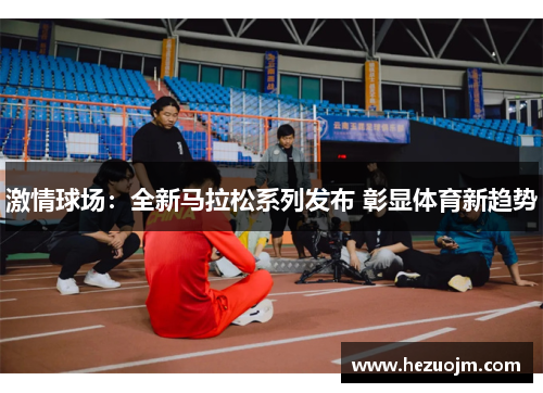 激情球场：全新马拉松系列发布 彰显体育新趋势