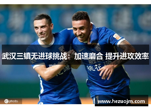 武汉三镇无进球挑战：加速磨合 提升进攻效率
